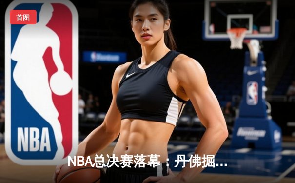 NBA总决赛落幕：丹佛掘金队史首冠，约基奇荣膺FMVP创历史
