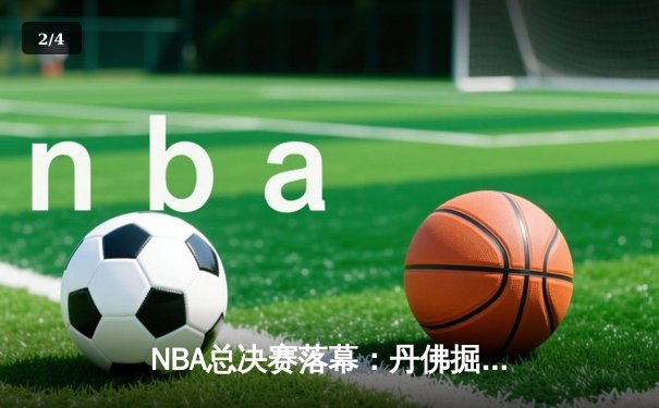NBA总决赛落幕：丹佛掘金队史首冠，约基奇荣膺FMVP创历史 - 2