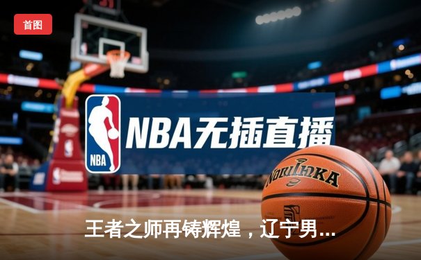 王者之师再铸辉煌，辽宁男篮加时险胜广东，总比分3-2夺得CBA总冠军