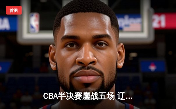 CBA半决赛鏖战五场 辽宁本钢逆转广东宏远晋级总决赛